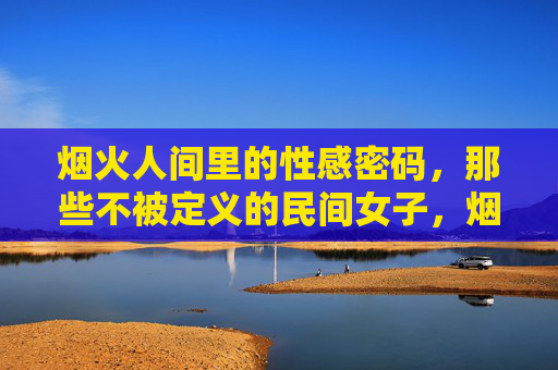 烟火人间里的性感密码，那些不被定义的民间女子，烟火人间民间女子的无界性感密码