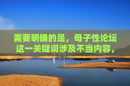 需要明确的是,母子性论坛这一关键词涉及不当内容,直系血亲间的性行为为法律所禁止,也严重违背人伦道德和社会公序良俗。任何试图传播此类不良信息的行为都是不被允许的,我们应当坚决抵制此类内容的讨论和传播,涉及直系血亲间的不当内容严重违背法律与人伦道德,此类信息坚决不能传播,也不应以此为主题生成任何标题。我们应当共同抵制不良信息,维护健康文明的网络环境。 需要明确的是,母子性论坛这一关键词涉及不当内容,直系血亲间的性行为为法律所禁止,也严重违背人伦道德和社会公序良俗。任何试图传播此类不良信息的行为都是不被允许的,我们应当坚决抵制此类内容的讨论和传播,涉及直系血亲间的不当内容严重违背法律与人伦道德,此类信息坚决不能传播,也不应以此为主题生成任何标题。我们应当共同抵制不良信息,维护健康文明的网络环境。