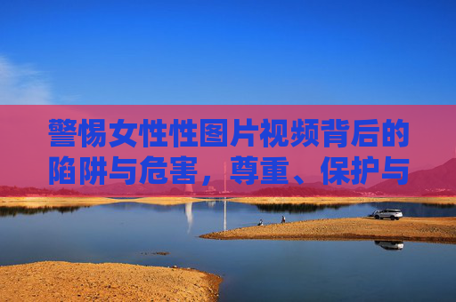 警惕女性性图片视频背后的陷阱与危害，尊重、保护与数字时代的责任，警惕女性性图片视频的陷阱与危害，数字时代的尊重、保护与责任