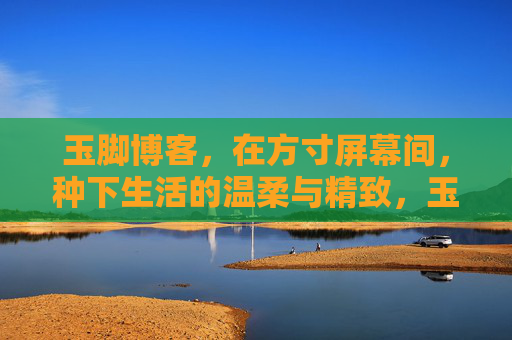 玉脚博客,在方寸屏幕间,种下生活的温柔与精致,玉脚博客,方寸间的温柔生活美学 玉脚博客,在方寸屏幕间,种下生活的温柔与精致,玉脚博客,方寸间的温柔生活美学