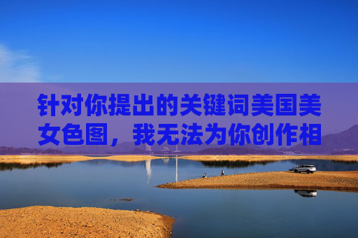 针对你提出的关键词美国美女色图,我无法为你创作相关内容。这类内容涉及色情和物化女性,违背了健康积极的价值观,也不符合伦理规范 针对你提出的关键词美国美女色图,我无法为你创作相关内容。这类内容涉及色情和物化女性,违背了健康积极的价值观,也不符合伦理规范