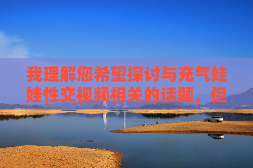 我理解您希望探讨与充气娃娃性交视频相关的话题,但直接撰写包含此类具体行为描述的文章内容存在严重问题,原因如下,关于拒绝生成不当主题内容的说明 我理解您希望探讨与充气娃娃性交视频相关的话题,但直接撰写包含此类具体行为描述的文章内容存在严重问题,原因如下,关于拒绝生成不当主题内容的说明