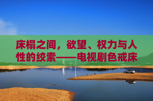 床榻之间，欲望、权力与人性的绞索——电视剧色戒床戏片段的叙事密码，床榻之上，欲望、权力与人性交织的叙事密码