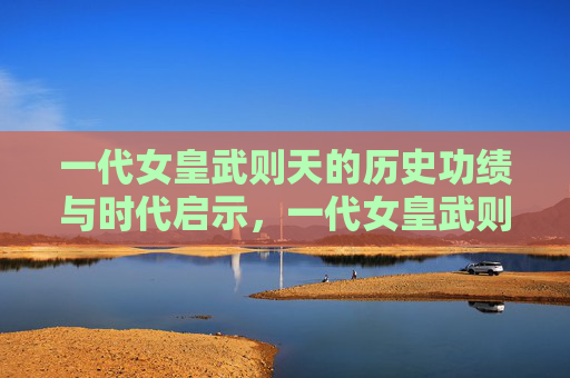 一代女皇武则天的历史功绩与时代启示,一代女皇武则天的历史功绩与时代启示 一代女皇武则天的历史功绩与时代启示,一代女皇武则天的历史功绩与时代启示