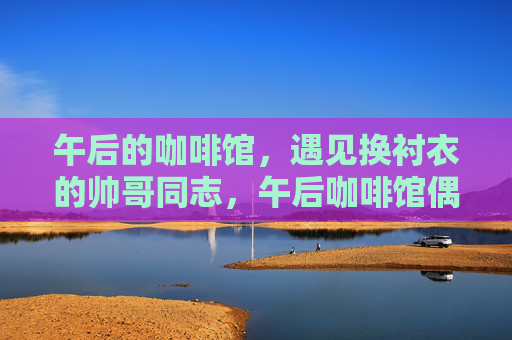 午后的咖啡馆,遇见换衬衣的帅哥同志,午后咖啡馆偶遇换衬衣的帅哥同志 午后的咖啡馆,遇见换衬衣的帅哥同志,午后咖啡馆偶遇换衬衣的帅哥同志