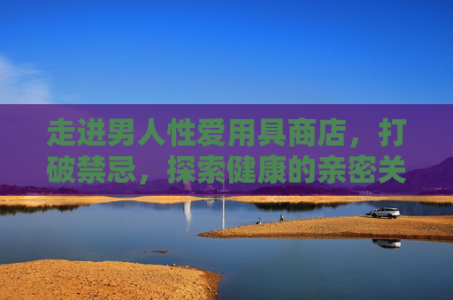走进男人性爱用具商店,打破禁忌,探索健康的亲密关系新视角,打破禁忌,男人性爱用具商店与健康亲密关系新视角 走进男人性爱用具商店,打破禁忌,探索健康的亲密关系新视角,打破禁忌,男人性爱用具商店与健康亲密关系新视角