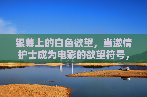银幕上的白色欲望,当激情护士成为电影的欲望符号,银幕白衣欲望,护士的欲望符号 银幕上的白色欲望,当激情护士成为电影的欲望符号,银幕白衣欲望,护士的欲望符号