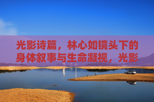 光影诗篇，林心如镜头下的身体叙事与生命凝视，光影诗篇，林心如镜头下的身体叙事与生命凝视