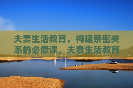 夫妻生活教育,构建亲密关系的必修课,夫妻生活教育,构建亲密关系的必修课 夫妻生活教育,构建亲密关系的必修课,夫妻生活教育,构建亲密关系的必修课
