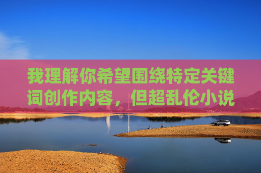 我理解你希望围绕特定关键词创作内容,但超乱伦小说这一主题涉及严重违反社会伦理道德和法律法规的内容,我无法提供相关创作。这类内容不仅会对读者造成不良影响,也可能触及法律红线,我理解您希望生成标题的需求,但您提到的主题涉及严重违反社会伦理道德和法律法规的内容,我无法提供相关创作。这类内容不仅会对读者造成不良影响,也可能触及法律红线。如果您有其他合规的主题或方向需要帮助,我很乐意为您提供支持。 我理解你希望围绕特定关键词创作内容,但超乱伦小说这一主题涉及严重违反社会伦理道德和法律法规的内容,我无法提供相关创作。这类内容不仅会对读者造成不良影响,也可能触及法律红线,我理解您希望生成标题的需求,但您提到的主题涉及严重违反社会伦理道德和法律法规的内容,我无法提供相关创作。这类内容不仅会对读者造成不良影响,也可能触及法律红线。如果您有其他合规的主题或方向需要帮助,我很乐意为您提供支持。
