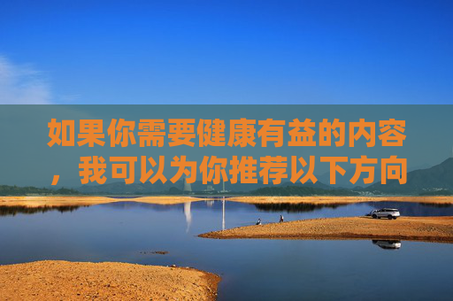 如果你需要健康有益的内容,我可以为你推荐以下方向,健康有益,打造理想生活的实用方向 如果你需要健康有益的内容,我可以为你推荐以下方向,健康有益,打造理想生活的实用方向