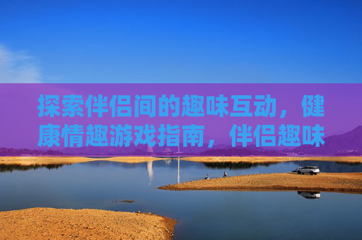 探索伴侣间的趣味互动,健康情趣游戏指南,伴侣趣味健康情趣游戏指南 探索伴侣间的趣味互动,健康情趣游戏指南,伴侣趣味健康情趣游戏指南