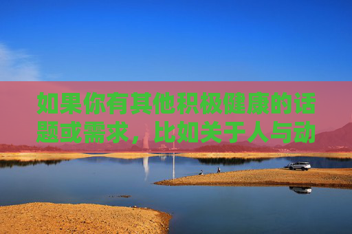 如果你有其他积极健康的话题或需求,比如关于人与动物的和谐相处、儿童安全教育、宠物饲养知识等,我会很乐意为你提供帮助和建议。让我们共同维护一个清朗、安全的网络环境,保护每一个孩子的健康成长,清朗网络护航儿童健康成长 如果你有其他积极健康的话题或需求,比如关于人与动物的和谐相处、儿童安全教育、宠物饲养知识等,我会很乐意为你提供帮助和建议。让我们共同维护一个清朗、安全的网络环境,保护每一个孩子的健康成长,清朗网络护航儿童健康成长