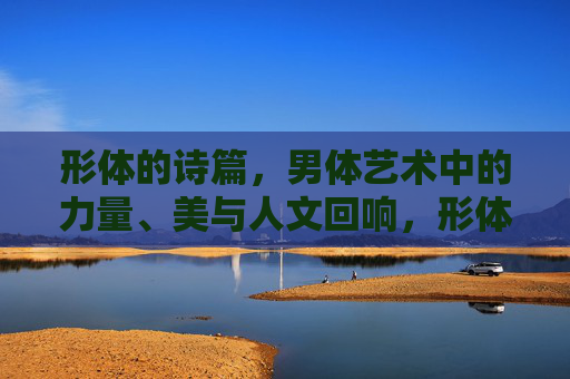 形体的诗篇,男体艺术中的力量、美与人文回响,形体的诗篇,男体艺术中的力量、美与人文回响 形体的诗篇,男体艺术中的力量、美与人文回响,形体的诗篇,男体艺术中的力量、美与人文回响