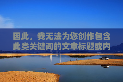 因此,我无法为您创作包含此类关键词的文章标题或内容,创作限制,无法提供含特定关键词的标题或内容 因此,我无法为您创作包含此类关键词的文章标题或内容,创作限制,无法提供含特定关键词的标题或内容
