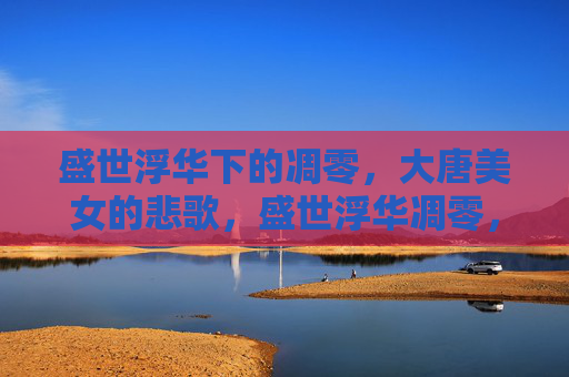 盛世浮华下的凋零,大唐美女的悲歌,盛世浮华凋零,大唐红颜悲歌 盛世浮华下的凋零,大唐美女的悲歌,盛世浮华凋零,大唐红颜悲歌