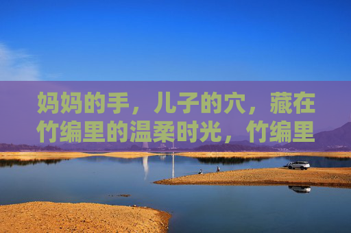 妈妈的手,儿子的穴,藏在竹编里的温柔时光,竹编里的母子温柔时光 妈妈的手,儿子的穴,藏在竹编里的温柔时光,竹编里的母子温柔时光