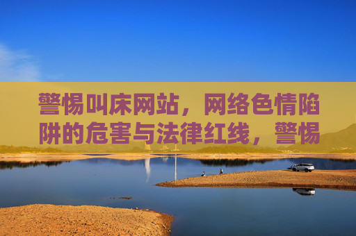 警惕叫床网站,网络色情陷阱的危害与法律红线,警惕叫床网站,网络色情陷阱的危害与法律红线 警惕叫床网站,网络色情陷阱的危害与法律红线,警惕叫床网站,网络色情陷阱的危害与法律红线