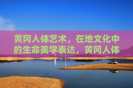 黄冈人体艺术,在地文化中的生命美学表达,黄冈人体艺术,在地文化中的生命美学表达 黄冈人体艺术,在地文化中的生命美学表达,黄冈人体艺术,在地文化中的生命美学表达