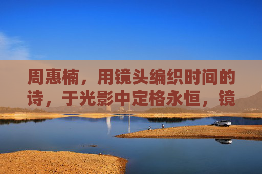 周惠楠，用镜头编织时间的诗，于光影中定格永恒，镜头织诗，光影永恒