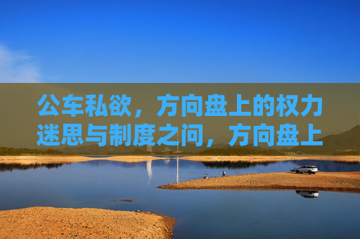 公车私欲,方向盘上的权力迷思与制度之问,方向盘上的权力迷思,公车私欲与制度之问 公车私欲,方向盘上的权力迷思与制度之问,方向盘上的权力迷思,公车私欲与制度之问