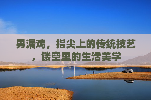 男漏鸡,指尖上的传统技艺,镂空里的生活美学 男漏鸡,指尖上的传统技艺,镂空里的生活美学