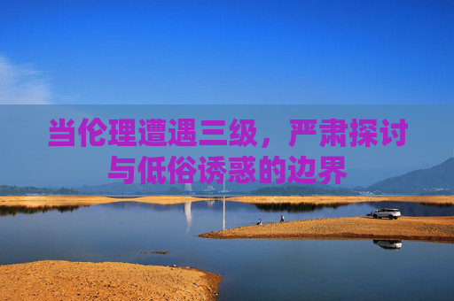 当伦理遭遇三级，严肃探讨与低俗诱惑的边界