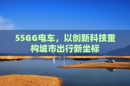 55GG电车,以创新科技重构城市出行新坐标 55GG电车,以创新科技重构城市出行新坐标