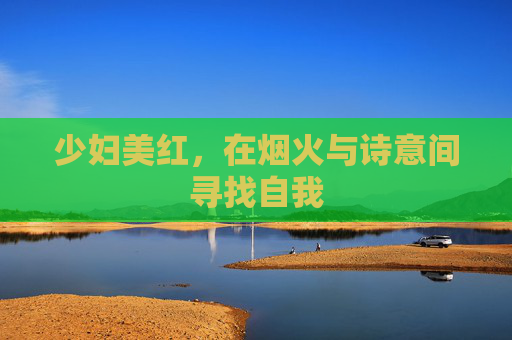 少妇美红,在烟火与诗意间寻找自我 少妇美红,在烟火与诗意间寻找自我