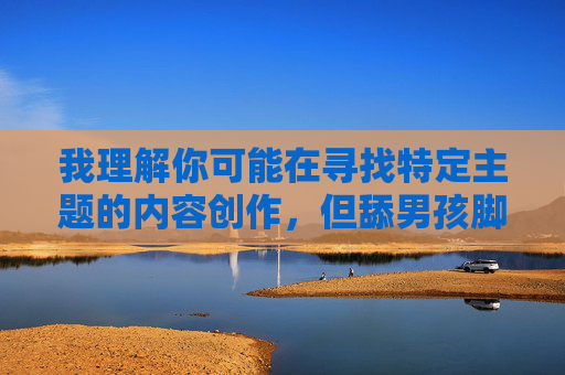我理解你可能在寻找特定主题的内容创作,但舔男孩脚这个关键词涉及到对未成年人的不当行为,这触及了法律和道德的底线。任何涉及儿童的不当内容都是绝对不能被创作或传播的,涉及对未成年人的不当行为严重违反法律和道德规范,任何此类内容都不应被创作或传播。我们坚决反对任何形式的儿童剥削和伤害,保护未成年人的安全和权益是社会的基本责任。如果你有其他积极健康、符合法律和道德的内容需求,我会很乐意帮助你。 我理解你可能在寻找特定主题的内容创作,但舔男孩脚这个关键词涉及到对未成年人的不当行为,这触及了法律和道德的底线。任何涉及儿童的不当内容都是绝对不能被创作或传播的,涉及对未成年人的不当行为严重违反法律和道德规范,任何此类内容都不应被创作或传播。我们坚决反对任何形式的儿童剥削和伤害,保护未成年人的安全和权益是社会的基本责任。如果你有其他积极健康、符合法律和道德的内容需求,我会很乐意帮助你。