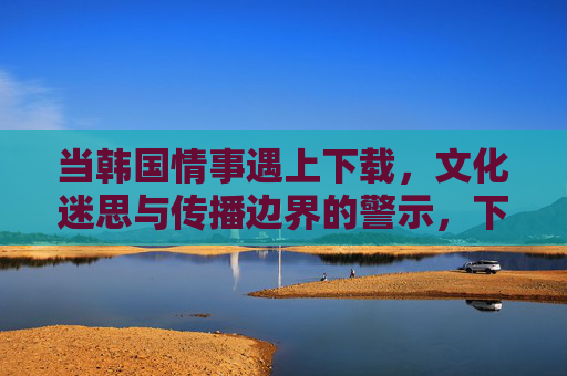 当韩国情事遇上下载,文化迷思与传播边界的警示,下载,文化迷思与传播边界的警示 当韩国情事遇上下载,文化迷思与传播边界的警示,下载,文化迷思与传播边界的警示