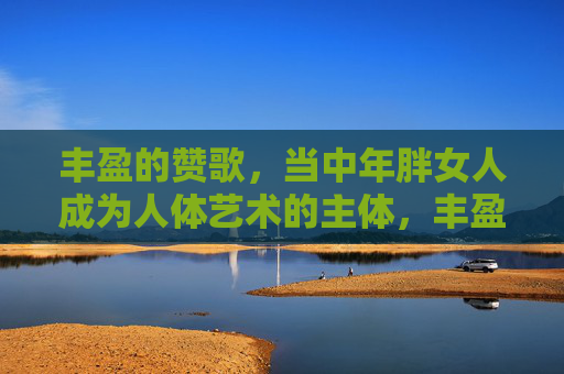 丰盈的赞歌,当中年胖女人成为人体艺术的主体,丰盈的赞歌,中年胖女人的人体艺术主体 丰盈的赞歌,当中年胖女人成为人体艺术的主体,丰盈的赞歌,中年胖女人的人体艺术主体