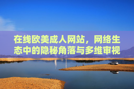 在线欧美成人网站,网络生态中的隐秘角落与多维审视,网络生态中的隐秘角落,在线欧美成人网站的多维审视 在线欧美成人网站,网络生态中的隐秘角落与多维审视,网络生态中的隐秘角落,在线欧美成人网站的多维审视
