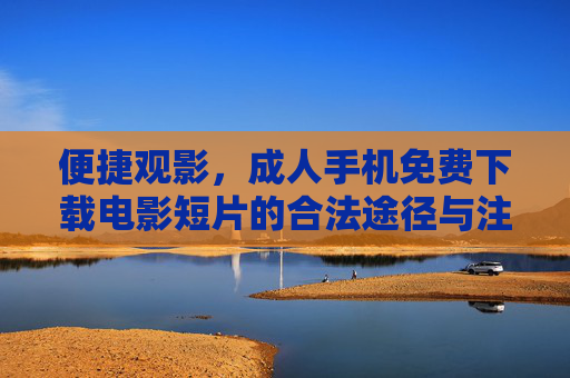 便捷观影,成人手机免费下载电影短片的合法途径与注意事项,便捷观影,成人手机合法免费下载电影短片的途径与注意事项 便捷观影,成人手机免费下载电影短片的合法途径与注意事项,便捷观影,成人手机合法免费下载电影短片的途径与注意事项