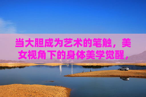 当大胆成为艺术的笔触,美女视角下的身体美学觉醒,大胆笔触勾勒身体美学,她视角的觉醒 当大胆成为艺术的笔触,美女视角下的身体美学觉醒,大胆笔触勾勒身体美学,她视角的觉醒