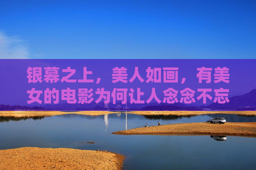 银幕之上,美人如画,有美女的电影为何让人念念不忘? 银幕之上,美人如画,有美女的电影为何让人念念不忘?