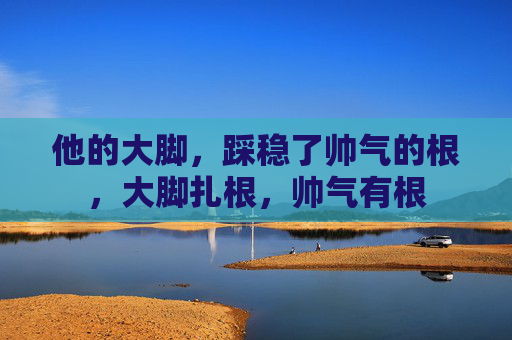 他的大脚,踩稳了帅气的根,大脚扎根,帅气有根 他的大脚,踩稳了帅气的根,大脚扎根,帅气有根