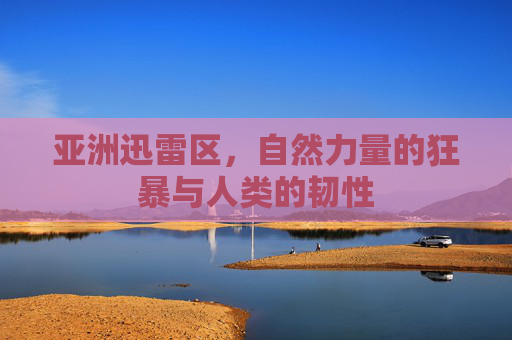 亚洲迅雷区,自然力量的狂暴与人类的韧性 亚洲迅雷区,自然力量的狂暴与人类的韧性