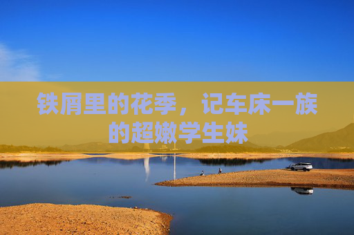 铁屑里的花季,记车床一族的超嫩学生妹 铁屑里的花季,记车床一族的超嫩学生妹