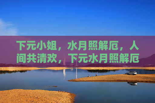 下元小姐,水月照解厄,人间共清欢,下元水月照解厄,人间共清欢 下元小姐,水月照解厄,人间共清欢,下元水月照解厄,人间共清欢