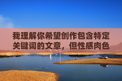 我理解你希望创作包含特定关键词的文章，但性感肉色丝袜乱伦文章这个组合涉及非常敏感且有害的内容主题。我无法创作或提供任何包含乱伦、色情化或宣扬非自愿性行为的文章内容，我理解你希望创作包含特定关键词的文章，但性感肉色丝袜乱伦这个组合涉及非常敏感且有害的内容主题。乱伦内容不仅违反社会伦理道德，更在绝大多数国家和地区属于非法内容，会对个人和社会造成严重伤害。根据中国法律法规和社会主义核心价值观，以及国际社会普遍认可的道德准则，我无法创作或提供任何包含乱伦、色情化或宣扬非自愿性行为的文章内容。，如果你有其