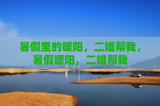 暑假里的暖阳,二姐帮我,暑假暖阳,二姐帮我 暑假里的暖阳,二姐帮我,暑假暖阳,二姐帮我