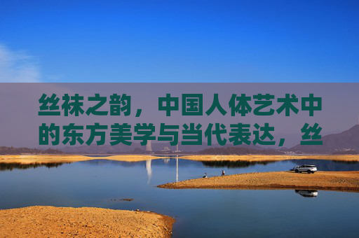 丝袜之韵,中国人体艺术中的东方美学与当代表达,丝袜之韵,中国人体艺术的东方美学与当代表达 丝袜之韵,中国人体艺术中的东方美学与当代表达,丝袜之韵,中国人体艺术的东方美学与当代表达