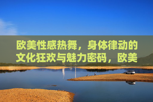 欧美性感热舞,身体律动的文化狂欢与魅力密码,欧美性感热舞,身体律动的文化狂欢与魅力密码 欧美性感热舞,身体律动的文化狂欢与魅力密码,欧美性感热舞,身体律动的文化狂欢与魅力密码
