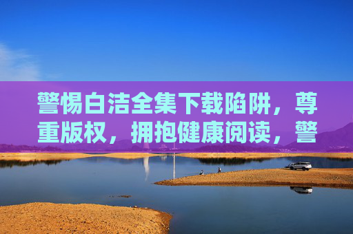 警惕白洁全集下载陷阱,尊重版权,拥抱健康阅读,警惕白洁全集下载陷阱,尊重版权,拥抱健康阅读 警惕白洁全集下载陷阱,尊重版权,拥抱健康阅读,警惕白洁全集下载陷阱,尊重版权,拥抱健康阅读