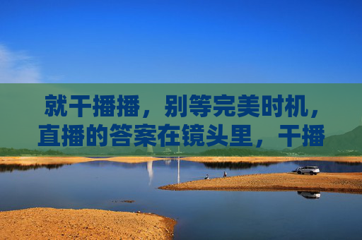 就干播播,别等完美时机,直播的答案在镜头里,干播播,答案在镜头里 就干播播,别等完美时机,直播的答案在镜头里,干播播,答案在镜头里