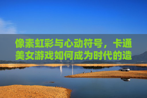 像素虹彩与心动符号,卡通美女游戏如何成为时代的造梦工厂,像素虹彩与心动符号,卡通美女游戏的造梦工厂 像素虹彩与心动符号,卡通美女游戏如何成为时代的造梦工厂,像素虹彩与心动符号,卡通美女游戏的造梦工厂