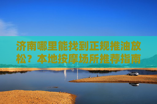 济南哪里能找到正规推油放松?本地按摩场所推荐指南,济南本地正规推油按摩场所推荐指南 济南哪里能找到正规推油放松?本地按摩场所推荐指南,济南本地正规推油按摩场所推荐指南