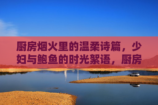 厨房烟火里的温柔诗篇,少妇与鲍鱼的时光絮语,厨房烟火里的温柔诗篇,少妇与鲍鱼的时光絮语 厨房烟火里的温柔诗篇,少妇与鲍鱼的时光絮语,厨房烟火里的温柔诗篇,少妇与鲍鱼的时光絮语