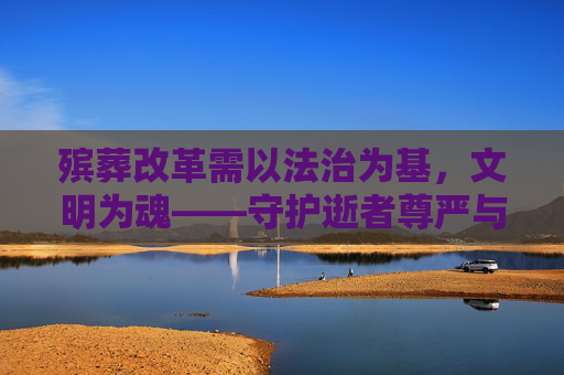 殡葬改革需以法治为基,文明为魂——守护逝者尊严与生命最后的体面,殡葬改革,法治筑基,文明铸魂,守护逝者尊严与生命体面 殡葬改革需以法治为基,文明为魂——守护逝者尊严与生命最后的体面,殡葬改革,法治筑基,文明铸魂,守护逝者尊严与生命体面